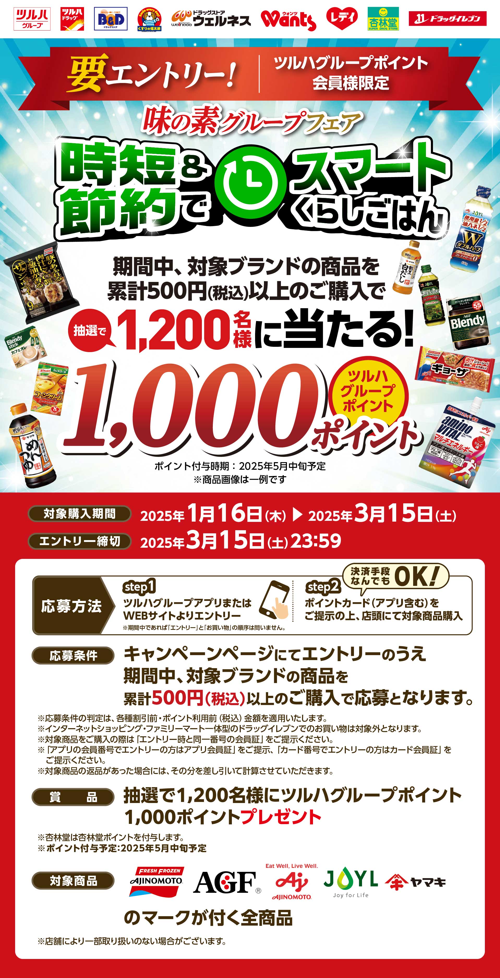 要エントリー！ツルハグループポイント会員様限定。味の素グループフェア　時短＆節約でスマートくらしごはん。期間中、対象ブランドの商品を累計500円（税込）以上のご購入で抽選で1,200に当たる！ツルハグループポイント1,000ポイント。ポイント付与時期：2025年5月中旬予定。対象購入期間：2025年1月16日（木）〜2025年3月15日（土）エントリー締切：2025年3月15日（土）23:59。応募方法：[step1]ツルハグループアプリまたはWEBサイトよりエントリー※期間中であれば「エントリー」と「お買い物」の順序は問いません。[step2]ポイントカード（アプリ含む）をご提示の上、店頭にて対象商品購入（決済手段なんでもOK！）応募条件：キャンペーンページにてエントリーのうえ期間中、対象ブランドの商品を累計500円（税込）以上のご購入で応募となります。賞品：抽選で1,200名様にツルハグループポイント1,000ポイントプレゼント。対象商品：味の素冷凍食品、味の素AGF、味の素、JOYL、ヤマキのマークが付く全商品。