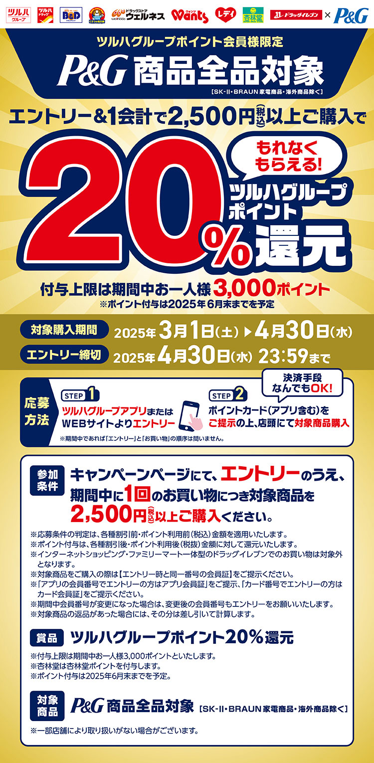 ツルハグループポイント会員様限定。P&G商品全品対象[SK-Ⅱ・BRAUN家電商品・海外商品除く]エントリー&1会計で2,500円（税込）以上ご購入でツルハグループポイント20%還元。付与上限は期間中お一人様3,000ポイント。※ポイント付与は2025年6月末までを予定【対象購入期間】2025年3月1日（土）〜4月30日（水）【エントリー締切】2025年4月30日（水）23:59まで【応募方法】STEP1.ツルハグループアプリまたは右下のQRコードよりエントリー／STEP2.ポイントカード（アプリ含む）をご提示の上、店頭にて対象商品購入【参加条件】キャンペーンページにて、エントリーのうえ、期間中に1回のお買い物につき対象商品を2,500円（税込）以上ご購入くださ【賞品】ツルハグループポイント20%還元【対象商品】P&G商品全品対象[SK-Ⅱ・BRAUN家電商品・海外商品除く]