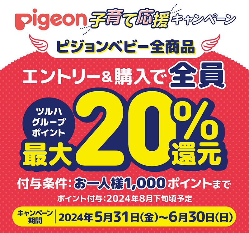 pigeon子育て応援キャンペーン！ピジョンベビー全商品、エントリー＆購入で全員ツルハグループポイント最大20%還元！付与条件：お一人様1,000ポイントまでポイント付与：2024年8月下旬頃予定。キャンペーン期間：2024年5月31日（金）～6月30日（日）