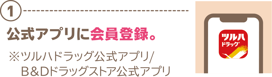 ①公式アプリに会員登録。※ツルハドラッグ公式アプリ/B＆Dドラッグストア公式アプリ