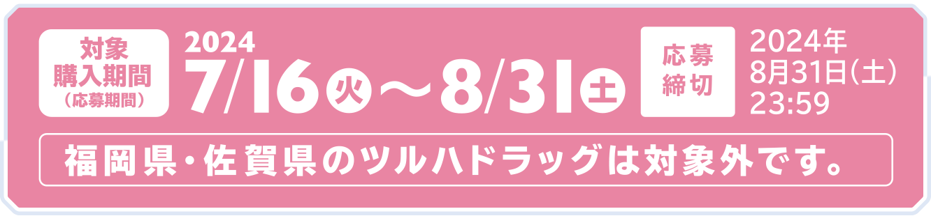 対象購入期間（応募期間）：2024/7/16（火）〜8/31（土）／応募締切：2024年8月31日（土）23:59／福岡県・佐賀県のツルハドラッグは対象外です。