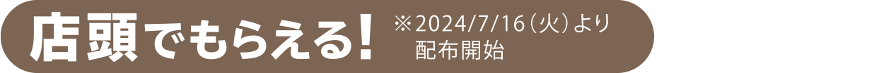 店頭でもらえる！※2024/7/16（火）より配布開始