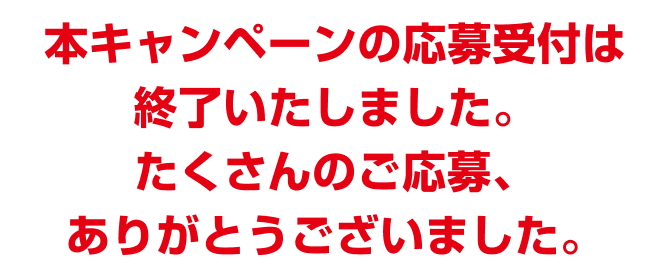 本キャンペーンの応募受付は終了いたしました。たくさんのご応募、ありがとうございました。