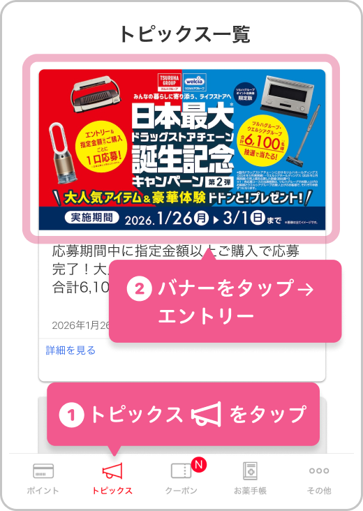 ①アプリ画面下のナビゲーションから「トピックス」をタップ②トピックス一覧のキャンペーンバナーをタップいただくと、会員番号の入力を求められずにスムーズにエントリーいただけます。