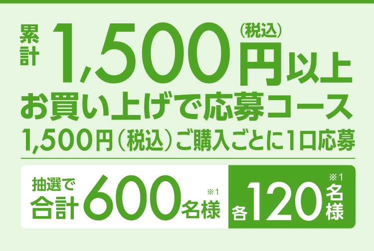累計1,500円以上（税込）お買い上げ応募コース1,500円（税込）ご購入ごとに1口応募 抽選で合計600名様（※1）各120名様（※1）