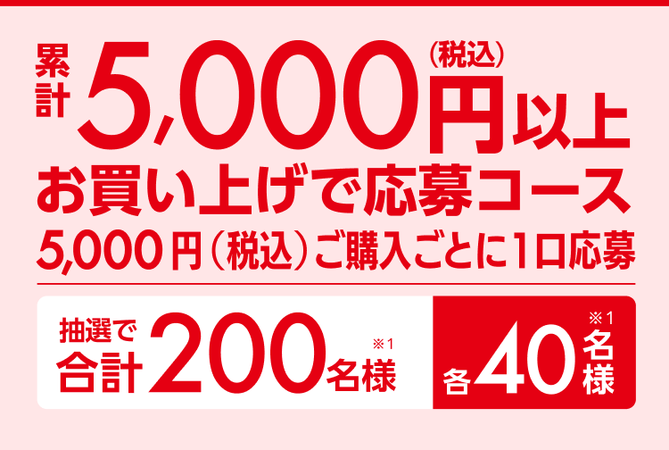 累計5,000円以上（税込）お買い上げ応募コース5,000円（税込）ご購入ごとに1口応募 抽選で合計200名様（※1）各40名様（※1）