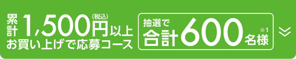 累計1,500円以上（税込）お買い上げ応募コース 抽選で合計600名様（※1）