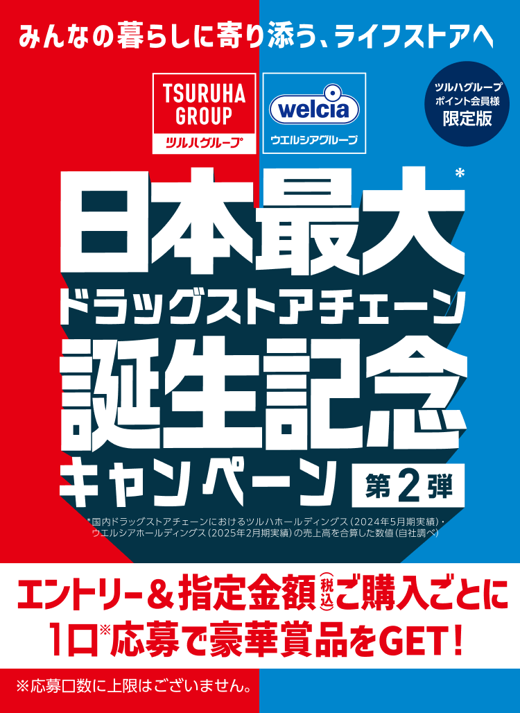 ツルハグループポイント会員様限定版 みんなの暮らしに寄り添う、ライフストアへ ツルハグループ ウエルシアグループ 日本最大ドラッグストアチェーン誕生記念キャンペーン第2弾 ツルハグループポイント会員様限定版 *国内ドラッグストアチェーンにおけるツルハホールディングス（2024年5月期実績）ウエルシアホールディングス（2025年2月期実績）の売上高を合算した数値（自社調べ） エントリー＆指定金額（税込）ご購入ごとに1口（※）応募で豪華賞品をGET！ ※応募口数に上限はございません。