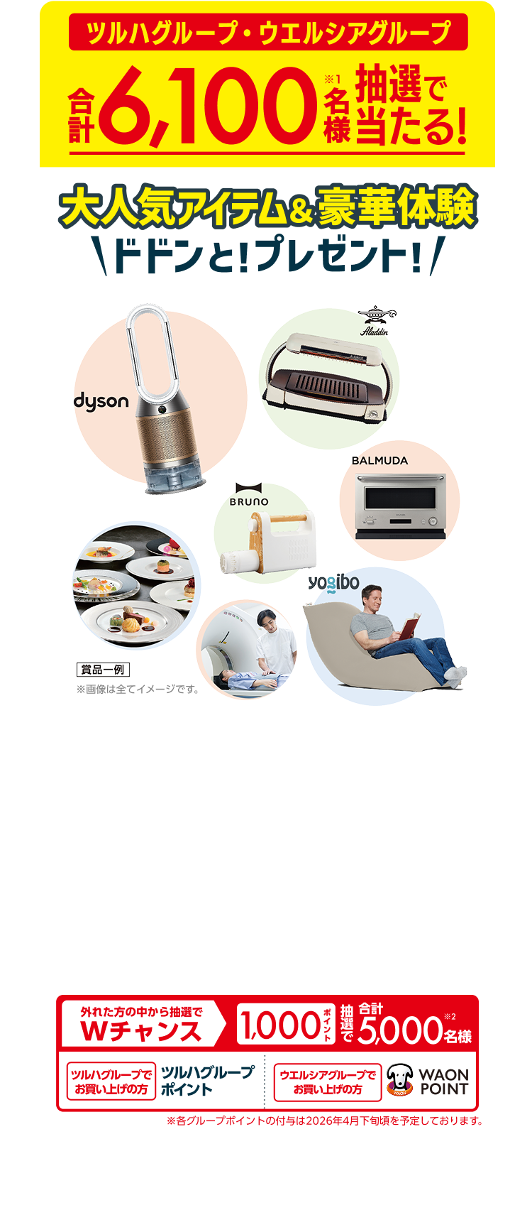 ツルハグループ・ウエルシアグループ合計6,100名様（※1）抽選で当たる！大人気アイテム&豪華体験ドドンと！プレゼント！ 賞品一例 外れた方の中から抽選でWチャンス 1,000ポイント 抽選で合計5,000名様（※2） ツルハグループでお買い上げの方ツルハグループポイント ウエルシアグループでお買い上げの方 WAON POINT ※各グループポイントの付与は2026年4月下旬頃を予定しております。 ※1：各応募コースの当選者数は、ツルハグループでお買い上げのお客様とウエルシアグループでお買い上げのお客様で、それぞれ半数ずつになります。※2：ツルハグループでお買い上げのお客様には抽選で2,500名様にツルハグループポイント（杏林堂は杏林堂ポイント）を、ウエルシアグループでお買い上げのお客様には抽選で2,500名様にWAON POINT （ウェルバークはウェルバークポイント）を付与いたします。ポイントの種類はお選びいただけません。 ※画像は全てイメージです。