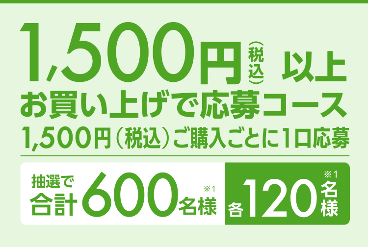 1,500円以上（税込）お買い上げ応募コース1,500円（税込）ご購入ごとに1口応募 抽選で合計600名様（※1）各120名様（※1）