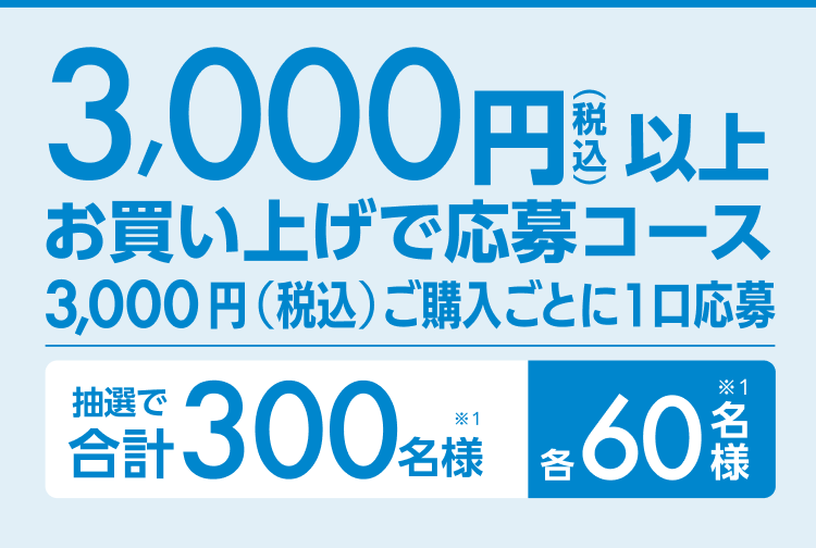 3,000円以上（税込）お買い上げ応募コース3,000円（税込）ご購入ごとに1口応募 抽選で合計300名様（※1）各60名様（※1）