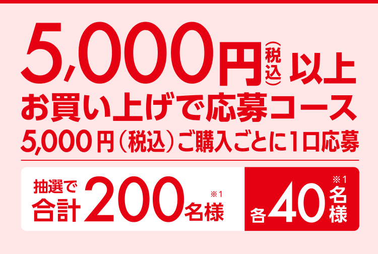 5,000円以上（税込）お買い上げ応募コース5,000円（税込）ご購入ごとに1口応募 抽選で合計200名様（※1）各40名様（※1）