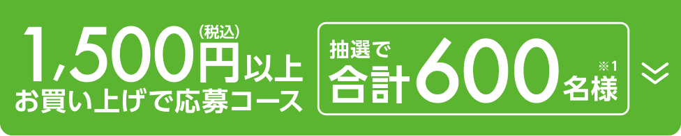 1,500円以上（税込）お買い上げ応募コース 抽選で合計600名様（※1）