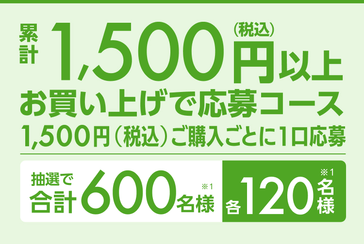 累計1,500円（税込）以上お買い上げで応募コース1,500円（税込）ご購入ごとに1口応募 抽選で合計600名様（※1）各120名様（※1）
