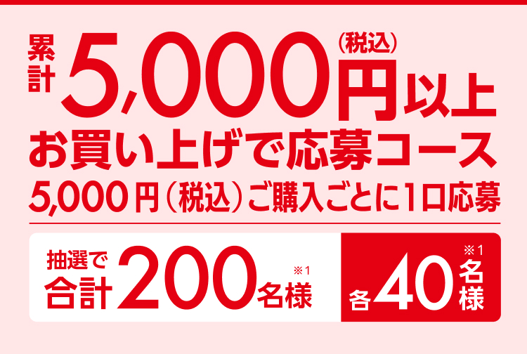 累計5,000円（税込）以上お買い上げで応募コース5,000円（税込）ご購入ごとに1口応募 抽選で合計200名様（※1）各40名様（※1）