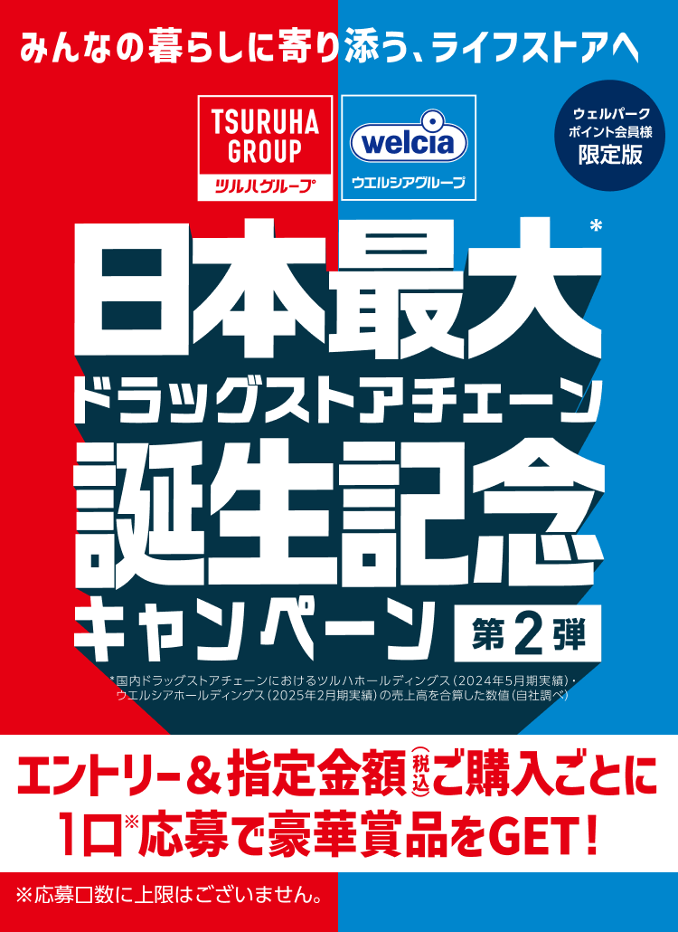 みんなの暮らしに寄り添う、ライフストアへ ツルハグループ ウエルシアグループ ウェルパーク ポイント会員様限定版 日本最大(※)ドラッグストアチェーン誕生記念キャンペーン第2弾 ※国内ドラッグストアチェーンにおけるツルハホールディングス (2024年5月期実績)・ ウエルシアホールディングス (2025年2月期実績) の売上高を合算した数値 (自社調べ) エントリー&指定金額ご購入ごとに1口応募で豪華賞品をGET! ※応募口数に上限はございません。