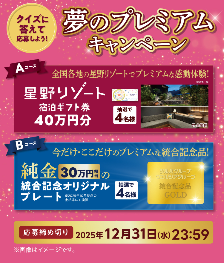 クイズに答えて応募しよう! 夢のプレミアムキャンペーン Aコース 全国各地の星野リゾートでプレミアムな感動体験! 星野リゾート宿泊ギフト券40万円分 抽選で4名様 宿泊先一覧 Bコース 今だけ・ここだけのプレミアムな統合記念品! 純金30万円相当の統合記念オリジナルプレート 抽選で4名様 ※2025年10月時点の金相場にて換算 応募締め切り 2025年12月31日 (水) 23:59