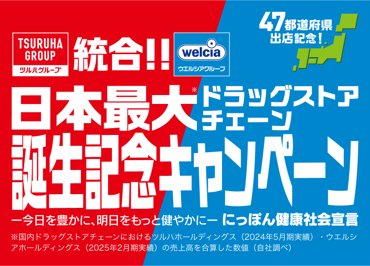 日本最大！ドラッグストア誕生記念キャンペーン ー今日を豊かに、明日をもっと健やかに一 にっぽん健康社会堂言 ※国内ドラッグストアチェーンにおけるツルハホールディングス (2024年5月期実績)・ウエルシアホールディングス (2025年2月期実績) の売上高を合算した数値 (自社調べ) 