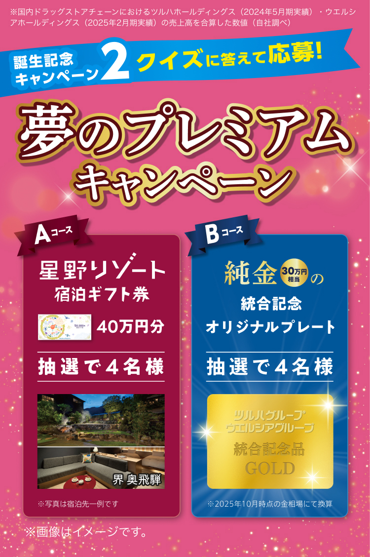 ※国内ドラッグストアチェーンにおけるツルハホールディングス (2024年5月期実績) ・ウエルシアホールディングス (2025年2月期実績) の売上高を合算した数値 (自社調べ) 誕生記念キャンペーン2 クイズに答えて応募！ 夢のプレミアムキャンペーン Aコース 星野リゾート宿泊ギフト券40万円分 抽選で4名様 堺 奥飛騨 ※写真は宿泊先一例です Bコース 純金30万円相当の統合記念オリジナルプレート 抽選で4名様 ※2025年10月時点の金相場にて換算 ※画像はイメージです。
