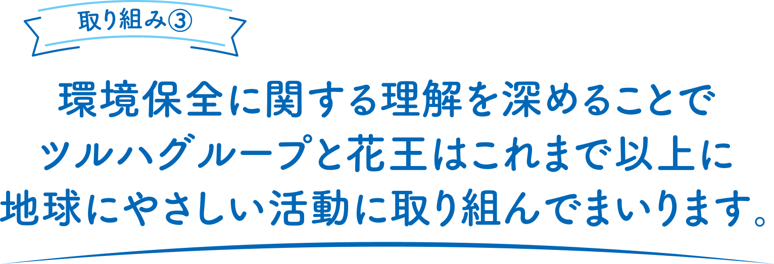 取り組み③環境保全に関する理解を深めることでツルハグループと花王はこれまで以上に地球にやさしい活動に取り組んでまいります。