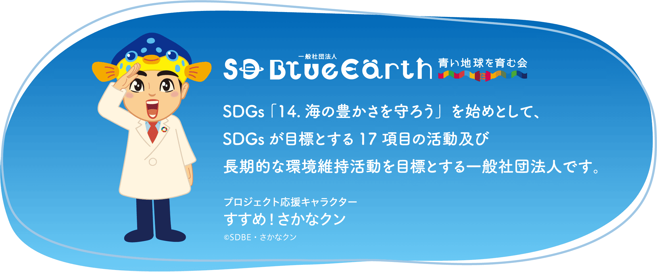 一般社団法人SD BlueEarth・青い地球を育む会 SDGs 「14.海の豊かさを守ろう」を始めとして、SDGsが目標とする17項目の活動及び長期的な環境維持活動を目標とする一般社団法人です。 すすめ！さかなクン ©SDBE・さかなクン