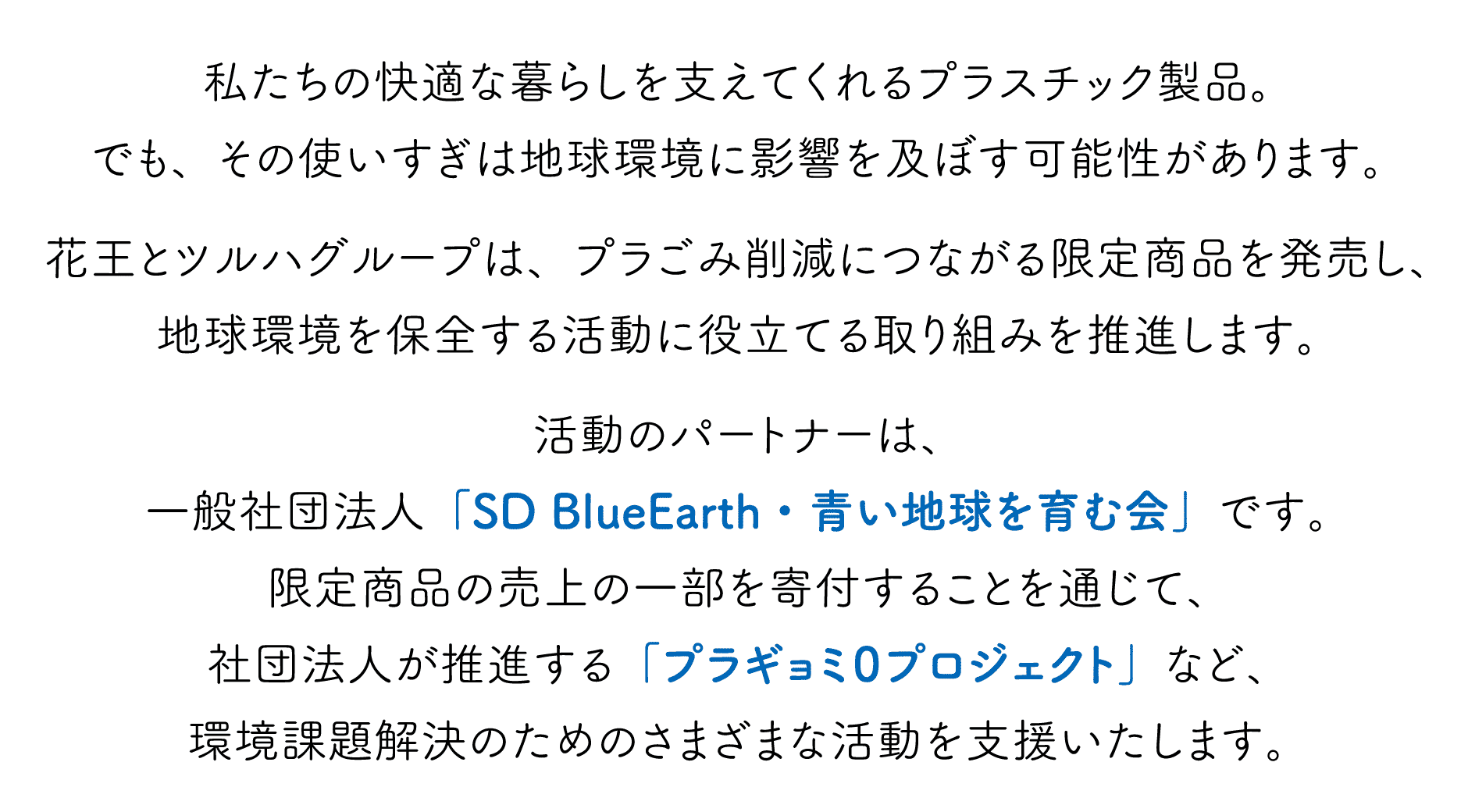 私たちの快適な暮らしを支えてくれるプラスチック製品。でも、その使いすぎは地球環境に影響を及ぼす可能性があります。花王とツルハグループは、プラごみ削減につながる限定商品を発売し、地球環境を保全する活動に役立てる取り組みを推進します。活動のパートナーは、一般社団法人「SD BlueEarth・青い地球を育む会」です。限定商品の売上の一部を寄付することを通じて、社団法人が推進する「プラギョミ０プロジェクト」など、環境課題解決のためのさまざまな活動を支援いたします。